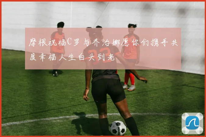 摩根祝福C罗与乔治娜愿你们携手共度幸福人生白头到老