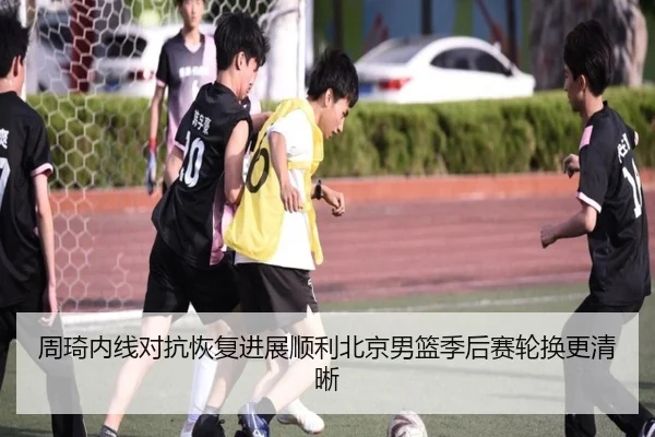周琦内线对抗恢复进展顺利北京男篮季后赛轮换更清晰