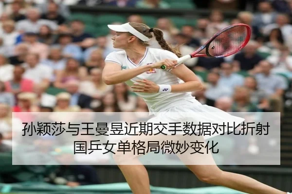 孙颖莎与王曼昱近期交手数据对比折射国乒女单格局微妙变化